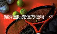 锦绣国际充值方便吗：体验告诉你
