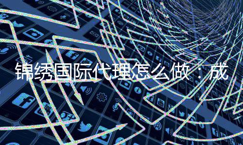 锦绣国际代理怎么做:成功经验分享