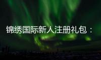 锦绣国际新人注册礼包：精彩体验等你来享！