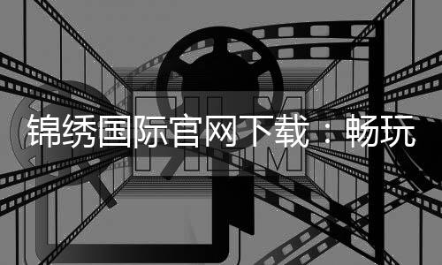 锦绣国际官网下载:畅玩精彩游戏尽享乐趣