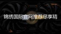 锦绣国际官网推荐尽享精彩娱乐！