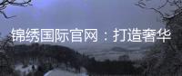 锦绣国际官网：打造奢华生活的新平台