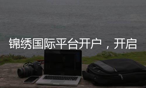 锦绣国际平台开户,开启财富新纪元
