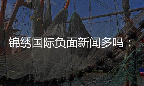 锦绣国际负面新闻多吗：调查揭秘