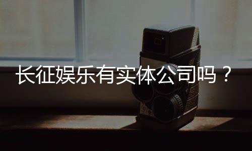 长征娱乐有实体公司吗？实地探访其线下运营与资质详情