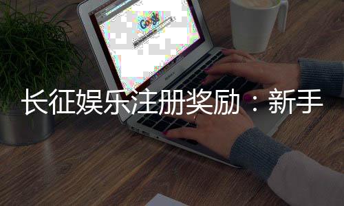 长征娱乐注册奖励：新手礼包与首存优惠详解