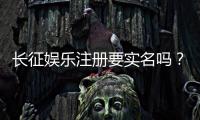 长征娱乐注册要实名吗？实名认证流程及注意事项详解
