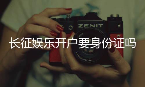 长征娱乐开户要身份证吗?一文详解实名认证流程与注意事项