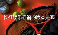 长征娱乐靠谱的版本是哪一个？资深玩家实测推荐这三款