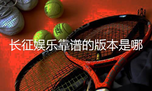 长征娱乐靠谱的版本是哪一个？资深玩家实测推荐这三款