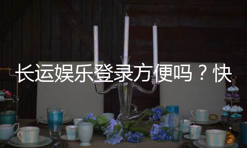 长运娱乐登录方便吗？快速注册与流畅体验全解析