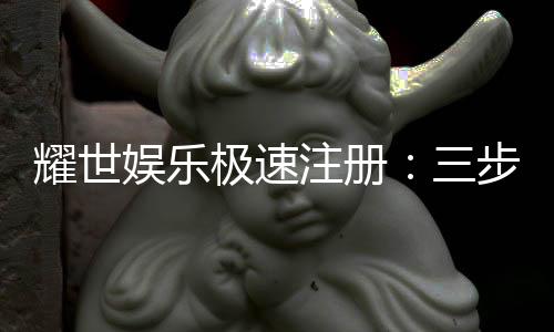 耀世娱乐极速注册：三步完成新手礼包轻松领