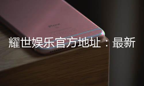 耀世娱乐官方地址：最新官网入口及游戏体验分享