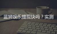 蓝狮娱乐提现快吗？实测到账速度与提现技巧分享