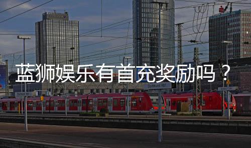 蓝狮娱乐有首充奖励吗?揭秘新会员专属福利与充值优惠