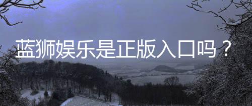 蓝狮娱乐是正版入口吗？揭秘平台资质与安全玩法指南