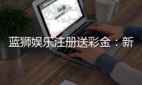 蓝狮娱乐注册送彩金：新手首存礼包与高返水福利详解
