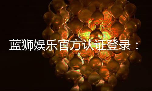 蓝狮娱乐官方认证登录：安全便捷的一站式游戏平台入口