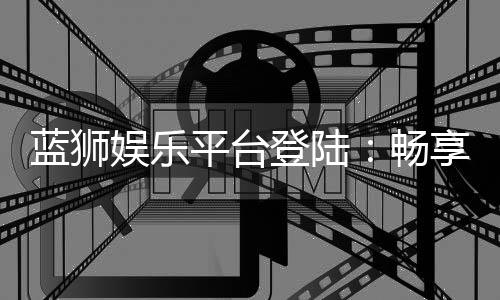 蓝狮娱乐平台登陆:畅享顶级棋牌与电子游艺的完美体验