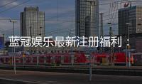 蓝冠娱乐最新注册福利：新会员专享豪礼与首存优惠大放送
