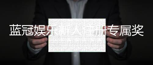 蓝冠娱乐新人注册专属奖励:首存礼包与高返水福利等你拿