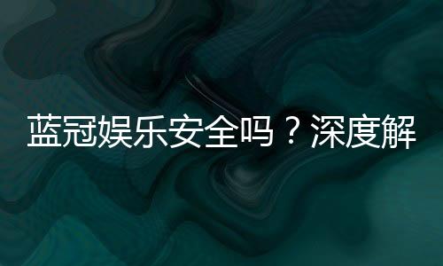 蓝冠娱乐安全吗？深度解析平台可靠性与玩家保障措施