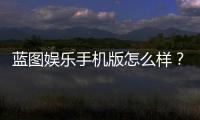 蓝图娱乐手机版怎么样？真实玩家体验与平台优势解析