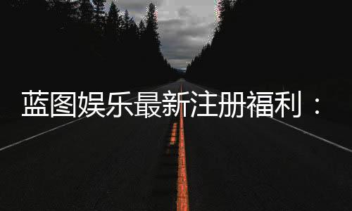 蓝图娱乐最新注册福利:新会员专享豪礼与首存优惠详解