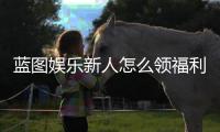 蓝图娱乐新人怎么领福利？手把手教你轻松获取专属优惠