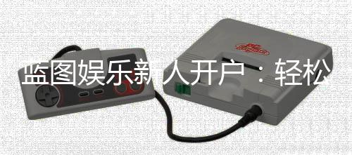 蓝图娱乐新人开户：轻松三步完成注册享首存豪礼