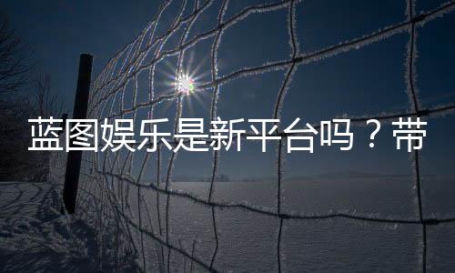 蓝图娱乐是新平台吗？带你了解这个新兴娱乐平台的特色与优势