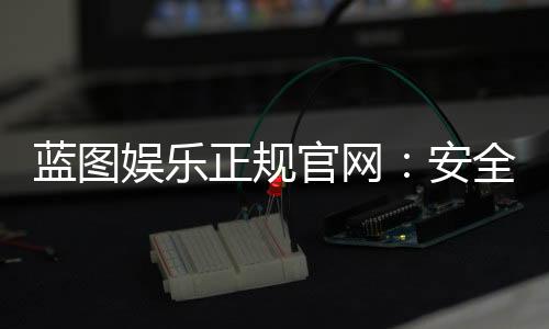 蓝图娱乐正规官网：安全可靠的在线娱乐平台首选