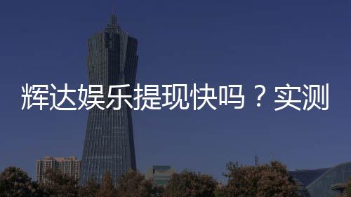 辉达娱乐提现快吗？实测到账速度与玩家体验分享