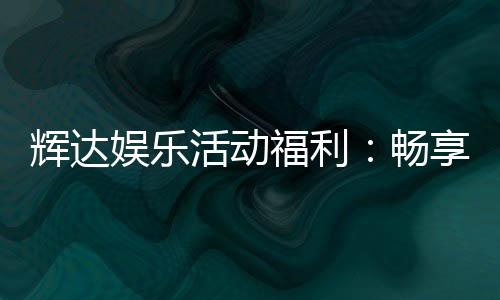 辉达娱乐活动福利:畅享独家优惠与惊喜礼遇