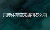 贝博体育首充福利怎么领取？新手领取流程、注意事项与省钱攻略