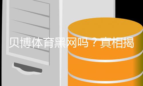 贝博体育黑网吗？真相揭秘与5步快速辨别平台真伪