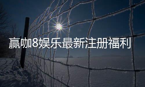 赢咖8娱乐最新注册福利：新会员专享豪礼与首存优惠大放送