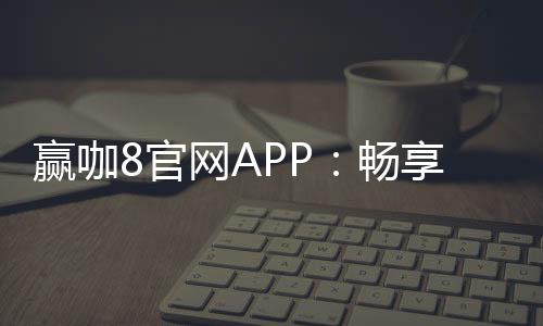 赢咖8官网APP：畅享棋牌电游赢取丰厚彩金