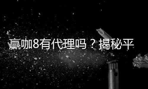 赢咖8有代理吗?揭秘平台代理合作内幕与申请流程