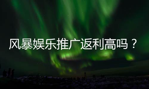 风暴娱乐推广返利高吗?深度解析其返利机制与真实玩家体验