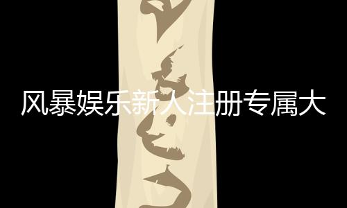 风暴娱乐新人注册专属大礼包：首存即送888元彩金与VIP特权