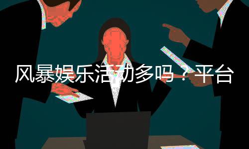 风暴娱乐活动多吗?平台特色活动与福利全解析