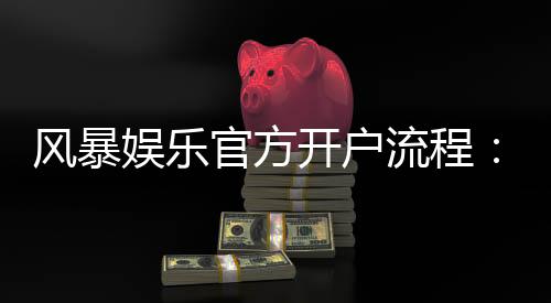 风暴娱乐官方开户流程:3分钟完成注册的详细图文指南