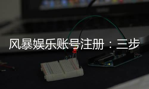 风暴娱乐账号注册：三步完成新手开户即送豪礼