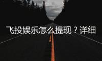 飞投娱乐怎么提现？详细步骤与到账时间解析
