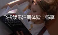 飞投娱乐注册体验：畅享豪华礼包与真人娱乐新境界