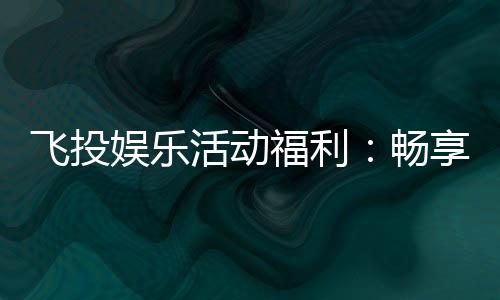 飞投娱乐活动福利:畅享多重好礼赢取丰厚奖励!