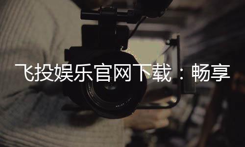 飞投娱乐官网下载：畅享顶级棋牌电游的极致体验