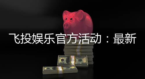 飞投娱乐官方活动:最新优惠与独家福利等你来拿