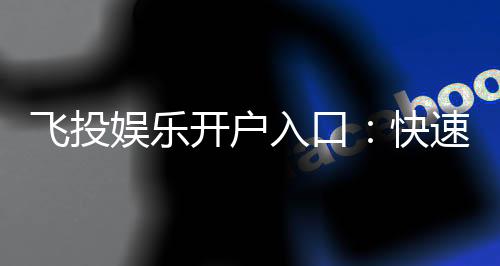 飞投娱乐开户入口:快速注册指南与独家优惠解析